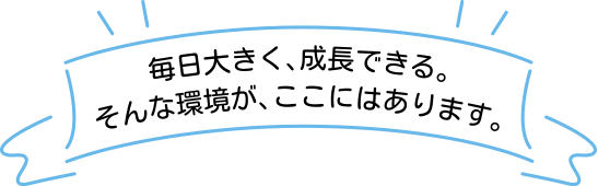 毎日大きく、成長できる。そんな環境が、ここにはあります。